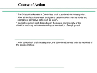 Course of Action
Course
of
Action:
* The Grievance Redressal Committee shall spearhead the investigation.
* After all the facts have been analyzed a determination shall be made and
appropriate corrective action will be taken.
* Corrective action shall depend upon the nature and intensity of the
situation and may include counseling or termination of employment
* After completion of an investigation, the concerned parties shall be informed of
the decision taken.
 