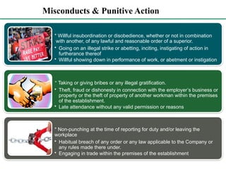 Misconducts & Punitive Action
* Willful insubordination or disobedience, whether or not in combination
with another, of any lawful and reasonable order of a superior.
• Going on an illegal strike or abetting, inciting, instigating of action in
furtherance thereof
• Willful showing down in performance of work, or abetment or instigation
* Taking or giving bribes or any illegal gratification.
• Theft, fraud or dishonesty in connection with the employer’s business or
property or the theft of property of another workman within the premises
of the establishment.
• Late attendance without any valid permission or reasons
* Non-punching at the time of reporting for duty and/or leaving the
workplace
• Habitual breach of any order or any law applicable to the Company or
any rules made there under.
• Engaging in trade within the premises of the establishment
 