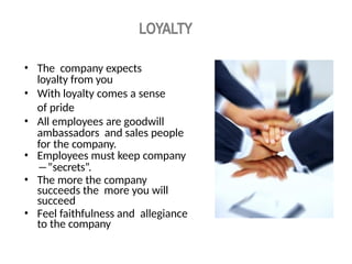 LOYALTY
• The company expects
loyalty from you
• With loyalty comes a sense
of pride
• All employees are goodwill
ambassadors and sales people
for the company.
• Employees must keep company
―”secrets”.
• The more the company
succeeds the more you will
succeed
• Feel faithfulness and allegiance
to the company
 