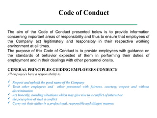 Code of Conduct
The aim of the Code of Conduct presented below is to provide information
concerning important areas of responsibility and thus to ensure that employees of
the Company act legitimately and responsibly in their respective working
environment at all times.
The purpose of this Code of Conduct is to provide employees with guidance on
the standards of behavior expected of them in performing their duties of
employment and in their dealings with other personnel onsite.
GENERAL PRINCIPLES GUIDING EMPLOYEES CONDUCT:
All employees have a responsibility to:
 Respect and uphold the good name of the Company
 Treat other employees and other personnel with fairness, courtesy, respect and without
discrimination
 Act honestly, avoiding situations which may give rise to a conflict of interest or
 the perception of such a conflict
 Carry out their duties in a professional, responsible and diligent manner.
 