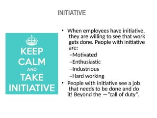INITIATIVE
• When employees have initiative,
they are willing to see that work
gets done. People with initiative
are:
–Motivated
–Enthusiastic
–Industrious
–Hard working
• People with initiative see a job
that needs to be done and do
it! Beyond the ―”call of duty”.
 