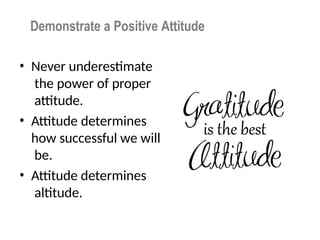 Demonstrate a Positive Attitude
• Never underestimate
the power of proper
attitude.
• Attitude determines
how successful we will
be.
• Attitude determines
altitude.
 