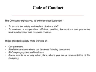 Code of Conduct
The Company expects you to exercise good judgment –
• To ensure the safety and welfare of all our staff
• To maintain a cooperative, efficient, positive, harmonious and productive
work environment and business conduct.
These standards apply while working on –
• Our premises
• At offsite locations where our business is being conducted
• At Company-sponsored business
• Social events or at any other place where you are a representative of the
Company.
 