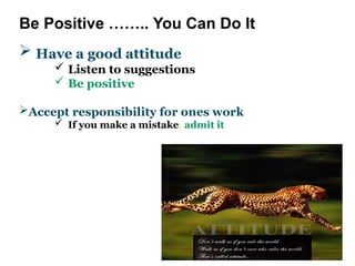 Be Positive …….. You Can Do It
 Have a good attitude
 Listen to suggestions
 Be positive
Accept responsibility for ones work
 If you make a mistake, admit it
 