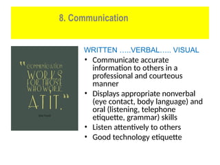 8. Communication
WRITTEN …..VERBAL….. VISUAL
• Communicate accurate
information to others in a
professional and courteous
manner
• Displays appropriate nonverbal
(eye contact, body language) and
oral (listening, telephone
etiquette, grammar) skills
• Listen attentively to others
• Good technology etiquette
 