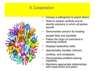 9. Cooperation
• Convey a willingness to assist others
• Work to resolve conflicts and to
identify solutions in which all parties
benefit
• Demonstrate concern for treating
people fairly and equitably
• Follow the chain of command in
resolving conflicts
• Displays leadership skills
• Appropriately handles criticism,
conflicts, and complaints
• Demonstrates problem-solving
capability
• Maintains appropriate relationships
with supervisors and peers
 