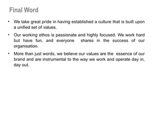 Final Word
• We take great pride in having established a culture that is built upon
a unified set of values.
• Our working ethos is passionate and highly focused. We work hard
but have fun, and everyone shares in the success of our
organisation.
• More than just words, we believe our values are the essence of our
brand and are instrumental to the way we work and operate day in,
day out.
 