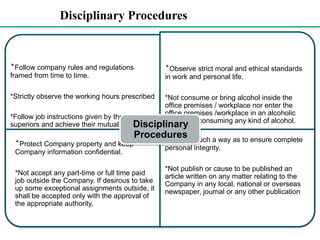 Disciplinary Procedures
*Follow company rules and regulations
framed from time to time.
*Strictly observe the working hours prescribed
*Follow job instructions given by their
superiors and achieve their mutually agreed
targets
*Observe strict moral and ethical standards
in work and personal life.
*Not consume or bring alcohol inside the
office premises / workplace nor enter the
office premises /workplace in an alcoholic
state after consuming any kind of alcohol.
*Protect Company property and keep
Company information confidential.
*Not accept any part-time or full time paid
job outside the Company. If desirous to take
up some exceptional assignments outside, it
shall be accepted only with the approval of
the appropriate authority.
*Work in such a way as to ensure complete
personal integrity.
*Not publish or cause to be published an
article written on any matter relating to the
Company in any local, national or overseas
newspaper, journal or any other publication
Disciplinary
Procedures
 