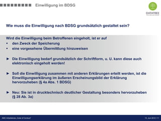 Einwilligung im BDSG




    Wie muss die Einwilligung nach BDSG grundsätzlich gestaltet sein?


    Wird die Einwilligung beim Betroffenen eingeholt, ist er auf
     den Zweck der Speicherung
     eine vorgesehene Übermittlung hinzuweisen

    ► Die Einwilligung bedarf grundsätzlich der Schriftform, u. U. kann diese auch
      elektronisch eingeholt werden!

    ► Soll die Einwilligung zusammen mit anderen Erklärungen erteilt werden, ist die
      Einwilligungserklärung im äußeren Erscheinungsbild der Erklärung
      hervorzuheben (§ 4a Abs. 1 BDSG)

    ► Neu: Sie ist in drucktechnisch deutlicher Gestaltung besonders hervorzuheben
      (§ 28 Ab. 3a)




                                                                         Präsentation Opt-Secure Düsseldorf
AMC-Arbeitskreis „Code of Conduct“                                                          13. Juni 2012 l 11
                                                                                            24.04.2012 l 11
 