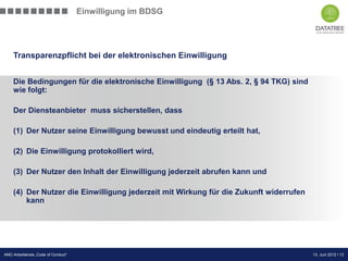 Einwilligung im BDSG




    Transparenzpflicht bei der elektronischen Einwilligung


    Die Bedingungen für die elektronische Einwilligung (§ 13 Abs. 2, § 94 TKG) sind
    wie folgt:

    Der Diensteanbieter muss sicherstellen, dass

    (1) Der Nutzer seine Einwilligung bewusst und eindeutig erteilt hat,

    (2) Die Einwilligung protokolliert wird,

    (3) Der Nutzer den Inhalt der Einwilligung jederzeit abrufen kann und

    (4) Der Nutzer die Einwilligung jederzeit mit Wirkung für die Zukunft widerrufen
        kann




                                                                            Präsentation Opt-Secure Düsseldorf
AMC-Arbeitskreis „Code of Conduct“                                                             13. Juni 2012 l 13
                                                                                               24.04.2012 l 13
 