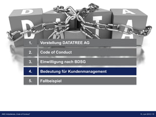 1.   Vorstellung DATATREE AG

                                2.   Code of Conduct

                                3.   Einwilligung nach BDSG

                                4.   Bedeutung für Kundenmanagement

                                5.   Fallbeispiel




                                                                      Präsentation Opt-Secure Düsseldorf
AMC-Arbeitskreis „Code of Conduct“                                                       13. Juni 2012 l 15
                                                                                         24.04.2012 l 15
 