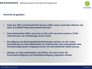 Bedeutung im Kundenmanagement




    Vorsicht ist geboten:



           Texte des GDV und Düsseldorfer Kreises stellen einen maximalen Rahmen dar,
            daher § 3a BDSG Datensparsamkeit beachten

           Gesundheitsdaten fallen auch dort wo Sie nicht vermutet werden z. B Kfz-
            Versicherung; hier Verletzungen durch Unfall

           Einwilligung und Schweigepflichtentbindungen müssen vor der ersten
            Verarbeitung von Gesundheitsdaten im Unternehmen dem Antragsteller bzw.
            Versicherungsnehmer vorgelegt werden, für bevorstehende Datennutzung

           Abfrage von Gesundheitsdaten bei Dritten: Es muss immer die
            Pauschaleinwilligung und Einzelfalleinwilligung angeboten werden




                                                                               Präsentation Opt-Secure Düsseldorf
AMC-Arbeitskreis „Code of Conduct“                                                                13. Juni 2012 l 18
                                                                                                  24.04.2012 l 18
 