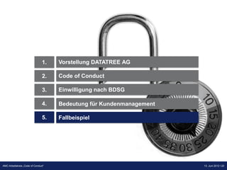 1.   Vorstellung DATATREE AG

                                2.   Code of Conduct

                                3.   Einwilligung nach BDSG

                                4.   Bedeutung für Kundenmanagement

                                5.   Fallbeispiel




                                                                      Präsentation Opt-Secure Düsseldorf
AMC-Arbeitskreis „Code of Conduct“                                                       13. Juni 2012 l 20
                                                                                         24.04.2012 l 20
 