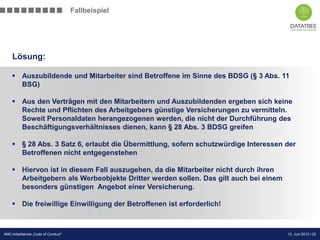 Fallbeispiel




    Lösung:

     Auszubildende und Mitarbeiter sind Betroffene im Sinne des BDSG (§ 3 Abs. 11
      BSG)

     Aus den Verträgen mit den Mitarbeitern und Auszubildenden ergeben sich keine
      Rechte und Pflichten des Arbeitgebers günstige Versicherungen zu vermitteln.
      Soweit Personaldaten herangezogenen werden, die nicht der Durchführung des
      Beschäftigungsverhältnisses dienen, kann § 28 Abs. 3 BDSG greifen

     § 28 Abs. 3 Satz 6, erlaubt die Übermittlung, sofern schutzwürdige Interessen der
      Betroffenen nicht entgegenstehen

     Hiervon ist in diesem Fall auszugehen, da die Mitarbeiter nicht durch ihren
      Arbeitgebern als Werbeobjekte Dritter werden sollen. Das gilt auch bei einem
      besonders günstigen Angebot einer Versicherung.

     Die freiwillige Einwilligung der Betroffenen ist erforderlich!


                                                                         Präsentation Opt-Secure Düsseldorf
AMC-Arbeitskreis „Code of Conduct“                                                          13. Juni 2012 l 22
                                                                                            24.04.2012 l 22
 
