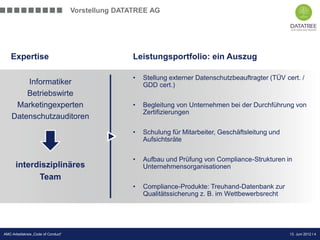 Vorstellung DATATREE AG




    Expertise                                        Leistungsportfolio: ein Auszug

                                                     •   Stellung externer Datenschutzbeauftragter (TÜV cert. /
        Informatiker                                     GDD cert.)
        Betriebswirte
     Marketingexperten                               •   Begleitung von Unternehmen bei der Durchführung von
                                                         Zertifizierungen
    Datenschutzauditoren
                                                     •   Schulung für Mitarbeiter, Geschäftsleitung und
                                                         Aufsichtsräte


                                                     •   Aufbau und Prüfung von Compliance-Strukturen in
      interdisziplinäres                                 Unternehmensorganisationen
            Team
                                                     •   Compliance-Produkte: Treuhand-Datenbank zur
                                                         Qualitätssicherung z. B. im Wettbewerbsrecht




                                                                                             Präsentation Opt-Secure Düsseldorf
AMC-Arbeitskreis „Code of Conduct“                                                                               13. Juni 2012 l 4
                                                                                                                 24.04.2012 l 4
 