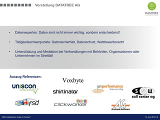 Vorstellung DATATREE AG




        •      Datenexperten: Daten sind nicht immer wichtig, sondern entscheidend!

        •      Tätigkeitsschwerpunkte: Datensicherheit, Datenschutz, Wettbewerbsrecht

        •      Unterstützung und Mediation bei Verhandlungen mit Behörden, Organisationen oder
               Unternehmen im Streitfall




         Auszug Referenzen:




                                                                                        Präsentation Opt-Secure Düsseldorf
AMC-Arbeitskreis „Code of Conduct“                                                                          13. Juni 2012 l 5
                                                                                                            24.04.2012 l 5
 