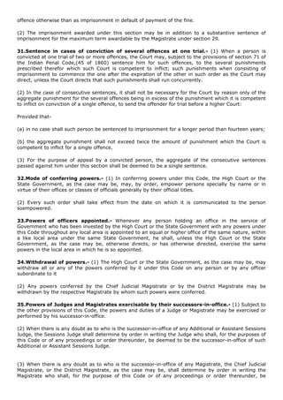 offence otherwise than as imprisonment in default of payment of the fine.

(2) The imprisonment awarded under this section may be in addition to a substantive sentence of
imprisonment for the maximum term awardable by the Magistrate under section 29.

31.Sentence in cases of conviction of several offences at one trial.- (1) When a person is
convicted at one trial of two or more offences, the Court may, subject to the provisions of section 71 of
the Indian Penal Code,(45 of 1860) sentence him for such offences, to the several punishments
prescribed therefor which such Court is competent to inflict; such punishments when consisting of
imprisonment to commence the one after the expiration of the other in such order as the Court may
direct, unless the Court directs that such punishments shall run concurrently.

(2) In the case of consecutive sentences, it shall not be necessary for the Court by reason only of the
aggregate punishment for the several offences being in excess of the punishment which it is competent
to inflict on conviction of a single offence, to send the offender for trial before a higher Court:

Provided that-

(a) in no case shall such person be sentenced to imprisonment for a longer period than fourteen years;

(b) the aggregate punishment shall not exceed twice the amount of punishment which the Court is
competent to inflict for a single offence.

(3) For the purpose of appeal by a convicted person, the aggregate of the consecutive sentences
passed against him under this section shall be deemed to be a single sentence.

32.Mode of conferring powers.- (1) In conferring powers under this Code, the High Court or the
State Government, as the case may be, may, by order, empower persons specially by name or in
virtue of their offices or classes of officials generally by their official titles.

(2) Every such order shall take effect from the date on which it is communicated to the person
soempowered.

33.Powers of officers appointed.- Whenever any person holding an office in the service of
Government who has been invested by the High Court or the State Government with any powers under
this Code throughout any local area is appointed to an equal or higher office of the same nature, within
a like local area under the same State Government, he shall, unless the High Court or the State
Government, as the case may be, otherwise directs, or has otherwise directed, exercise the same
powers in the local area in which he is so appointed.

34.Withdrawal of powers.- (1) The High Court or the State Government, as the case may be, may
withdraw all or any of the powers conferred by it under this Code on any person or by any officer
subordinate to it

(2) Any powers conferred by the Chief Judicial Magistrate or by the District Magistrate may be
withdrawn by the respective Magistrate by whom such powers were conferred.

35.Powers of Judges and Magistrates exercisable by their successors-in-office.- (1) Subject to
the other provisions of this Code, the powers and duties of a Judge or Magistrate may be exercised or
performed by his successor-in-office.

(2) When there is any doubt as to who is the successor-in-office of any Additional or Assistant Sessions
Judge, the Sessions Judge shall determine by order in writing the Judge who shall, for the purposes of
this Code or of any proceedings or order thereunder, be deemed to be the successor-in-office of such
Additional or Assistant Sessions Judge.


(3) When there is any doubt as to who is the successor-in-office of any Magistrate, the Chief Judicial
Magistrate, or the District Magistrate, as the case may be, shall determine by order in writing the
Magistrate who shall, for the purpose of this Code or of any proceedings or order thereunder, be
 