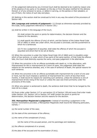 (7) No judgement delivered by any Criminal Court shall be deemed to be invalid by reason only
of the absence of any party or his pleader on the day or from the place notified for the delivery
thereof, or of any omission to serve, or defect in serving, on the parties or their pleaders, or
any of them, the notice of such day and place.

(8) Nothing in this section shall be construed to limit in any way the extent of the provisions of
Section 465.

354. Language and contents of judgement:- (1) Except as otherwise expressly provided by
this Code, every judgement referred to in Section 353,-

(a) shall be written in the language of the Court;

       (b) shall contain the point or points for determination, the decision thereon and the
       reasons for the decision;

       (c) shall specify the offence (if any) of which, and the Section of the Indian Penal Code
       (45 of 1860) or other law under which, the accused is convicted, and the punishment to
       which he is sentenced.

       (d) if it be a judgement of acquittal, shall state the offence of which the accused is
       acquitted and direct that he be set at liberty.

(2) When the conviction is under the Indian Penal Code (45 of 1860) and it is doubtful under
which of two sections, or under which of two parts of the same section, of that Code the offence
falls, the Court shall distinctly express the same, and pass judgement in the alternative.

(3) When the conviction is for an offence punishable with death or, in the alternative, with
imprisonment for life or imprisonment for a term of years, the judgement shall state the
reasons for the sentence awarded, and, in the case of sentence of death, the special reasons for
such sentence.

(4) When the conviction is for an offence punishable with imprisonment for a term of one year
or more, but the Court imposes a sentence of imprisonment for a term of less than three
months, it shall record its reasons for awarding such sentence, unless the sentence is one of
imprisonment till the rising of the Court or unless the case was tried summarily under the
provisions of this Code.

(5) When any person is sentenced to death, the sentence shall direct that he be hanged by the
neck till he is dead.

(6) Every order under Section 117 or sub-section (2) of Section 138 and every final order made
under Section 125, Section 145 or Section 147 shall contain the point or points for
determination, the decision thereon and the reasons for the decision.

355. Metropolitan Magistrate's judgement:- Instead of recording a judgement in the
manner hereinbefore provided, a Metropolitan Magistrate shall record the following particulars,
namely:--

(a) the serial number of the case;

(b) the date of the commission of the offence;

(c) the name of the complainant (if any);

       (d) the name of the accused person, and his parentage and residence;

(e) the offence complained of or proved,

(f) the plea of the accused and his examination (if any);
 