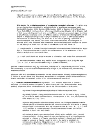 (g) the final order;

(h) the date of such order;

       (i) in all cases in which an appeal lies from the final order either under Section 373 or
       under sub-section (3) of Section 374, a brief statement of the reasons for the decision.




       356. Order for notifying address of previously convicted offender:- (1) When any
       person, having been convicted by a Court in India of an offence punishable under
       Section 215, Section 489A, Section 489B, Section 489C, or Section 489D of the Indian
       Penal Code (45 of 1860), or of any offence punishable under Chapter XII or Chapter XVII
       of that code, with imprisonment for a term of three years, or upwards, is again convicted
       of any offence punishable under any of those sections or chapters with imprisonment for
       a term of three years or upwards by any Court other than that of a Magistrate of the
       Second class, such Court may, if it thinks fit, at the time of passing a sentence of
       imprisonment on such person, also order that his residence and any change of, or
       absence from, such residence after release be notified as hereinafter provided for a term
       not exceeding five years from the date of the expiration of such sentence.

       (2) The provisions of sub-section (1) with reference to the offences named therein, apply
       also to criminal conspiracies to commit such offences and to the abatement of such
       offences and attempts to commit them.

       (3) If such conviction is set aside on appeal or otherwise, such order shall become void.

       (4) An order under this section may also be made by Appellate Court or by the High
       Court or Court of Session when exercising its powers of revision.

(5) The State Government may, by notification, make rules to carry out the provisions of this
section relating to the notification of residence or change of, or absence from, residence by
released convicts.

(6) Such rules may provide for punishment for the breach thereof and any person charged with
a breach of any such rule may be tried by a Magistrate of competent jurisdiction in the district
in which the place last notified by him as his place of residence is situated.

357. Order to pay compensation:- (1) When a Court imposes a sentence of fine or a
sentence (including a sentence of death) of which fine forms a part, the Court may, when
passing judgement, order the whole or any part of the fine recovered to be applied:-

               (a) in defraying the expenses of properly incurred in the prosecution;

               (b) in the payment to any person of compensation for any loss or injury caused
               by the offence, when compensation is, in the opinion of the Court, recoverable by
               such person in a Civil Court;

               (c) when any person is convicted of any offence for having caused the death of
               another person or of having abetted the commission of such an offence, in paying
               compensation to the persons who are, under the Fatal Accidents Act, 1855 (13 of
               1855), entitled to recover damages from the person sentenced for the loss
               resulting to them from such death;

               (d) when any person is convicted of any offence which includes theft, criminal
               misappropriation, criminal breach of trust, or cheating, or of having dishonestly
               received or retained or of having voluntarily assisted in disposing of, stolen
               property knowing or having reason to believe the same to be stolen, in
               compensating any bona fide purchaser of such property is restored to the
               possession of the person entitled thereto.
 
