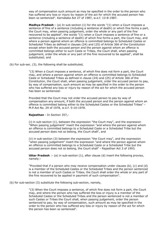 way of compensation such amount as may be specified in the order to the person who
              has suffered any loss or injury by reason of the act for which the accused person has
              been so sentenced". Karnataka Act 27 of 1987, w.e.f. 13-8-1987.

              Madhya Pradesh:- (a) In sub-section (1) for the words "(1) when a Court imposes a
              sentence of fine of a sentence (including a sentence of death) or which fine forms a part,
              the Court may, when passing judgement, order the whole or any part of the fine
              recovered to be applied", the words "(1) when a Court imposes a sentence of fine or a
              sentence (including a sentence of death) of which fine forms a part, the Court may, and
              where a person against whom an offence is committed belongs to Scheduled Castes or
              Scheduled Tribes as defined in clauses (24) and (25) of Article 366 of the Constitution
              except when both the accused person and the person against whom an offence is
              committed belongs either to such Caste or Tribes, the Court shall, when passing
              judgement, order the whole or any part of the fine recovered to be applied", shall be
              substituted; and

(b) For sub-sec. (3), the following shall be substituted,

              "(3) When a Court imposes a sentence, of which fine does not form a part, the Court
              may, and where a person against whom an offence is committed belongs to Scheduled
              Caste or Scheduled Tribes as defined in clause (24) and (25) of Article 366 of the
              Constitution, the Court shall, when passing judgement, order the accused person to pay,
              by way of compensation, such amount as may be specified in the order to the person
              who has suffered any loss or injury by reason of the act for which the accused person
              has been so sentenced:

              Provided that the Court may not order the accused person to pay by way of
              compensation any amount, if both the accused person and the person against whom an
              offence is committed belong either to the Scheduled Castes or the Scheduled Tribes" -
              M.P.Act No. 29 of 1978, w.e.f. 5-10-1978.

              Rajasthan - In Section 357,-

              (i) in sub-section (1), between the expression "the Court may", and the expression
              "When passing judgement" insert the expression "and where the person against whom
              an offence is committed belongs to a Scheduled Caste or a Scheduled Tribe but the
              accused person does not so belong, the Court shall", and

              (ii) in sub-section (3) between the expression "the Court may", and the expression
              "when passing judgement" insert the expression "and where the person against whom
              an offence is committed belongs to a Scheduled Caste or a Scheduled Tribe but the
              accused person does not so belong, the Court shall" - Rajasthan Act 3 of 1993.

              Uttar Pradesh :- (a) in sub-section (1), after clause (d) insert the following proviso,
              namely:-

              "Provided that if a person who may receive compensation under clauses (b), (c) and (d)
              is a member of the Scheduled Castes or the Scheduled Tribes and the person sentenced
              is not a member of such Castes or Tribes, the Court shall order the whole or any part of
              the fine recovered to be applied in payment of such compensation".

(b) for sub-section (3) substitute the following sub-section, namely,

              "(3) When the Court imposes a sentence, of which fine does not form a part, the Court
              may, and where the person who has suffered the loss or injury is a member of the
              Scheduled Castes or the Scheduled Tribes and the person sentenced is not a member of
              such Castes or Tribes the Court shall, when passing judgement, order the person
              sentenced to pay, by way of compensation, such amount as may be specified in the
              order to the person who has suffered any loss or injury by reason of the act for which
              the person has been so sentenced".
 