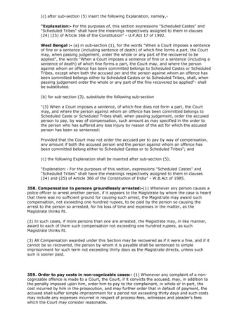 (c) after sub-section (5) insert the following Explanation, namely,-

       "Explanation:- For the purposes of, this section expressions "Scheduled Castes" and
       "Scheduled Tribes" shall have the meanings respectively assigned to them in clauses
       (24) (25) of Article 366 of the Constitution" - U.P.Act 17 of 1992.

       West Bengal :- (a) in sub-section (1), for the words "When a Court imposes a sentence
       of fine or a sentence (including sentence of death) of which fine forms a part, the Court
       may, when passing judgement, order the whole or any part of the recovered to be
       applied", the words "When a Court imposes a sentence of fine or a sentence (including a
       sentence of death) of which fine forms a part, the Court may, and where the person
       against whom an offence has been committed belongs to Scheduled Castes or Scheduled
       Tribes, except when both the accused per and the person against whom an offence has
       been committed belongs either to Scheduled Castes or to Scheduled Tribes, shall, when
       passing judgement order the whole or any part of the fine recovered be applied"- shall
       be substituted.

       (b) for sub-section (3), substitute the following sub-section

       "(3) When a Court imposes a sentence, of which fine does not form a part, the Court
       may, and where the person against whom an offence has been committed belongs to
       Scheduled Caste or Scheduled Tribes shall, when passing judgement, order the accused
       person to pay, by way of compensation, such amount as may specified in the order to
       the person who has suffered any loss injury by reason of the act for which the accused
       person has been so sentenced:

       Provided that the Court may not order the accused per to pay by way of compensation,
       any amount if both the accused person and the person against whom an offence has
       been committed belong either to Scheduled Castes or to Scheduled Tribes"; and

       (c) the following Explanation shall be inserted after sub-section (5);

       "Explanation:- For the purposes of this section, expressions "Scheduled Castes" and
       "Scheduled Tribes" shall have the meanings respectively assigned to them in clauses
       (24) and (25) of Article 366 of the Constitution of India" - W.B.Act of 1985.

358. Compensation to persons groundlessly arrested:-(1) Whenever any person causes a
police officer to arrest another person, if it appears to the Magistrate by whom the case is heard
that there was no sufficient ground for causing such arrest, the Magistrate may award such
compensation, not exceeding one hundred rupees, to be paid by the person so causing the
arrest to the person so arrested, for his loss of time and expenses in the matter, as the
Magistrate thinks fit.

(2) In such cases, if more persons than one are arrested, the Magistrate may, in like manner,
award to each of them such compensation not exceeding one hundred rupees, as such
Magistrate thinks fit.

(3) All Compensation awarded under this Section may be recovered as if it were a fine, and if it
cannot be so recovered, the person by whom it is payable shall be sentenced to simple
imprisonment for such term not exceeding thirty days as the Magistrate directs, unless such
sum is sooner paid.




359. Order to pay costs in non-cognizable cases:- (1) Whenever any complaint of a non-
cognizable offence is made to a Court, the Court, if it convicts the accused, may, in addition to
the penalty imposed upon him, order him to pay to the complainant, in whole or in part, the
cost incurred by him in the prosecution, and may further order that in default of payment, the
accused shall suffer simple imprisonment for a period not exceeding thirty days and such costs
may include any expenses incurred in respect of process-fees, witnesses and pleader's fees
which the Court may consider reasonable.
 