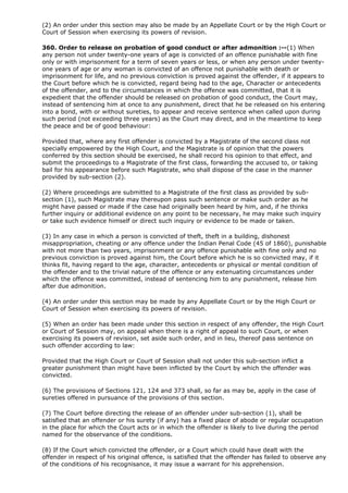 (2) An order under this section may also be made by an Appellate Court or by the High Court or
Court of Session when exercising its powers of revision.

360. Order to release on probation of good conduct or after admonition :--(1) When
any person not under twenty-one years of age is convicted of an offence punishable with fine
only or with imprisonment for a term of seven years or less, or when any person under twenty-
one years of age or any woman is convicted of an offence not punishable with death or
imprisonment for life, and no previous conviction is proved against the offender, if it appears to
the Court before which he is convicted, regard being had to the age, Character or antecedents
of the offender, and to the circumstances in which the offence was committed, that it is
expedient that the offender should be released on probation of good conduct, the Court may,
instead of sentencing him at once to any punishment, direct that he be released on his entering
into a bond, with or without sureties, to appear and receive sentence when called upon during
such period (not exceeding three years) as the Court may direct, and in the meantime to keep
the peace and be of good behaviour:

Provided that, where any first offender is convicted by a Magistrate of the second class not
specially empowered by the High Court, and the Magistrate is of opinion that the powers
conferred by this section should be exercised, he shall record his opinion to that effect, and
submit the proceedings to a Magistrate of the first class, forwarding the accused to, or taking
bail for his appearance before such Magistrate, who shall dispose of the case in the manner
provided by sub-section (2).

(2) Where proceedings are submitted to a Magistrate of the first class as provided by sub-
section (1), such Magistrate may thereupon pass such sentence or make such order as he
might have passed or made if the case had originally been heard by him, and, if he thinks
further inquiry or additional evidence on any point to be necessary, he may make such inquiry
or take such evidence himself or direct such inquiry or evidence to be made or taken.

(3) In any case in which a person is convicted of theft, theft in a building, dishonest
misappropriation, cheating or any offence under the Indian Penal Code (45 of 1860), punishable
with not more than two years, imprisonment or any offence punishable with fine only and no
previous conviction is proved against him, the Court before which he is so convicted may, if it
thinks fit, having regard to the age, character, antecedents or physical or mental condition of
the offender and to the trivial nature of the offence or any extenuating circumstances under
which the offence was committed, instead of sentencing him to any punishment, release him
after due admonition.

(4) An order under this section may be made by any Appellate Court or by the High Court or
Court of Session when exercising its powers of revision.

(5) When an order has been made under this section in respect of any offender, the High Court
or Court of Session may, on appeal when there is a right of appeal to such Court, or when
exercising its powers of revision, set aside such order, and in lieu, thereof pass sentence on
such offender according to law:

Provided that the High Court or Court of Session shall not under this sub-section inflict a
greater punishment than might have been inflicted by the Court by which the offender was
convicted.

(6) The provisions of Sections 121, 124 and 373 shall, so far as may be, apply in the case of
sureties offered in pursuance of the provisions of this section.

(7) The Court before directing the release of an offender under sub-section (1), shall be
satisfied that an offender or his surety (if any) has a fixed place of abode or regular occupation
in the place for which the Court acts or in which the offender is likely to live during the period
named for the observance of the conditions.

(8) If the Court which convicted the offender, or a Court which could have dealt with the
offender in respect of his original offence, is satisfied that the offender has failed to observe any
of the conditions of his recognisance, it may issue a warrant for his apprehension.
 