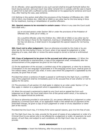(9) An offender, when apprehended on any such warrant shall be brought forthwith before the
Court issuing warrant, and such Court may either remand him in custody until the case is heard
or admit him to bail with a sufficient surety conditioned on his appearing for sentence and Court
may, after hearing the case, pass sentence.

(10) Nothing in this section shall affect the provisions of the Probation of Offenders Act, 1958
(20 of 1951), the Children Act, 1960 (60 of 1960) or any other law for the time being in force
for the treatment, training or rehabilitation of youthful offenders.

361. Special reasons to be recorded in certain cases:- Where in any case the Court could
have dealt with,-

       (a) an accused person under Section 360 or under the provisions of the Probation of
       Offenders Act, 1958 (20 of 1958); or

       (b) a youthful offender under the Children Act, 1960 (60 of 1960) or any other law for
       the time being in force for the treatment, training or rehabilitation of youthful offenders,
       but has not done so, it shall record in its judgement the special reasons for not having
       done so.

362. Court not to alter judgement:- Save as otherwise provided by this Code or by any
other law for the time being in force, no Court, when it has signed its judgement or order
disposing of a case, shall alter or review the same except to correct a clerical or arithmetical
error.

363. Copy of judgement to be given to the accused and other persons:- (1) When the
accused is sentenced to imprisonment, a copy of the judgement shall, immediately after the
pronouncement of the judgement be given to him free of cost.

(2) On the application of the accused, a certified copy of the judgement, or when he so desires,
a translation in his own language if practicable or in the language of the Court, shall be given to
him without delay, and such copy shall, in every case where the judgement is appealable by the
accused, be given free of cost:

Provided that where a sentence of death is passed or confirmed by the High Court, a certified
copy of the judgement shall be immediately given to the accused free of cost whether or not he
applies for the same.

(3) The provisions of sub-section (2) shall apply in relation to an order under Section 117 as
they apply in relation to a judgement which is appealable by the accused.

(4) When the accused is sentenced to death by any Court and an appeal lies from such
judgement as of right, the Court shall inform him of the period within which, if he wishes to
appeal, his appeal should be preferred.

(5) Save as otherwise provided in sub-section (2), any person affected by a judgement or order
passed by a Criminal Court shall, on an application made in this behalf and on payment of the
prescribed charges, be given a copy of such judgement or order or of any deposition or other
part of the record:

Provided that the Court may, if it thinks fit for some special reasons, give it to him free of cost.

(6) The High Court may, by rules, provide for the grant of copies of any judgement or order of a
Criminal Court to any person who is not affected by a judgement or order, on payment, by such
person, of such fees, and subject to such conditions, as the High Court may, by such rules,
provide.

                                   STATE AMENDMENT

       Karnataka :- Insert the following, after the proviso to sub-section (5),
 