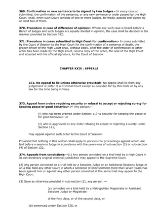 369. Confirmation or new sentence to be signed by two Judges.- In every case so
submitted, the confirmation of the sentence, or any new sentence or order passed by the High
Court, shall, when such Court consists of two or more Judges, be made, passed and signed by
at least two of them.

370. Procedure in case of difference of opinion:- Where any such case is heard before a
Bench of Judges and such Judges are equally divided in opinion, the case shall be decided in the
manner provided by Section 392.

371. Procedure in cases submitted to High Court for confirmation:- In cases submitted
by the Court of Session to the High Court for the confirmation of a sentence of death, the
proper officer of the High Court shall, without delay, after the order of confirmation or other
order has been made by the High Court, send a copy of the order, the seal of the High Court
and attested with his official signature, to the Court of Session.




                              CHAPTER XXIX : APPEALS




       372. No appeal to lie unless otherwise provided:- No appeal shall lie from any
       judgement or order of a Criminal Court except as provided for by this Code or by any
       law for the time being in force.




373. Appeal from orders requiring security or refusal to accept or rejecting surety for
keeping peace or good behaviour :-- Any person,--

              (i) who has been ordered under Section 117 to security for keeping the peace or
              for good behaviour, or

              (ii) who is aggrieved by any order refusing to accept or rejecting a surety under
              Section 121,

       may appeal against such order to the Court of Session:

Provided that nothing in this section shall apply to persons the proceedings against whom are
laid before a sessions Judge in accordance with the provisions of sub-section (2) or sub-section
(4) of Section 122.

374. Appeals from convictions:--(1) Any person convicted on a trial held by a High Court in
its extraordinary original criminal jurisdiction may appeal to the Supreme Court.

(2) Any person convicted on a trial held by a Sessions Judge or an Additional Sessions Judge or
on a trial held any other Court in which a sentence of imprisonment more than seven years has
been against him or against any other person convicted at the same trial may appeal to the
High Court.

(3) Save as otherwise provided in sub-section (2), any person:---

                     (a) convicted on a trial held by a Metropolitan Magistrate or Assistant
                     Sessions Judge or Magistrate

                     of the first class, or of the second class, or

       (b) sentenced under Section 325, or
 
