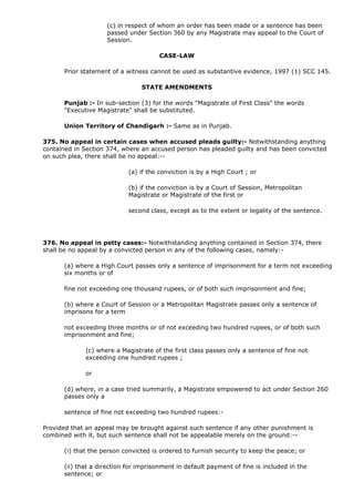 (c) in respect of whom an order has been made or a sentence has been
                    passed under Section 360 by any Magistrate may appeal to the Court of
                    Session.

                                      CASE-LAW

      Prior statement of a witness cannot be used as substantive evidence, 1997 (1) SCC 145.

                                STATE AMENDMENTS

      Punjab :- In sub-section (3) for the words "Magistrate of First Class" the words
      "Executive Magistrate" shall be substituted.

      Union Territory of Chandigarh :- Same as in Punjab.

375. No appeal in certain cases when accused pleads guilty:- Notwithstanding anything
contained in Section 374, where an accused person has pleaded guilty and has been convicted
on such plea, there shall be no appeal:--

                            (a) if the conviction is by a High Court ; or

                            (b) if the conviction is by a Court of Session, Metropolitan
                            Magistrate or Magistrate of the first or

                            second class, except as to the extent or legality of the sentence.




376. No appeal in petty cases:- Notwithstanding anything contained in Section 374, there
shall be no appeal by a convicted person in any of the following cases, namely:-

      (a) where a High Court passes only a sentence of imprisonment for a term not exceeding
      six months or of

      fine not exceeding one thousand rupees, or of both such imprisonment and fine;

      (b) where a Court of Session or a Metropolitan Magistrate passes only a sentence of
      imprisons for a term

      not exceeding three months or of not exceeding two hundred rupees, or of both such
      imprisonment and fine;

             (c) where a Magistrate of the first class passes only a sentence of fine not
             exceeding one hundred rupees ;

             or

      (d) where, in a case tried summarily, a Magistrate empowered to act under Section 260
      passes only a

      sentence of fine not exceeding two hundred rupees:-

Provided that an appeal may be brought against such sentence if any other punishment is
combined with it, but such sentence shall not be appealable merely on the ground:--

      (i) that the person convicted is ordered to furnish security to keep the peace; or

      (ii) that a direction for imprisonment in default payment of fine is included in the
      sentence; or
 