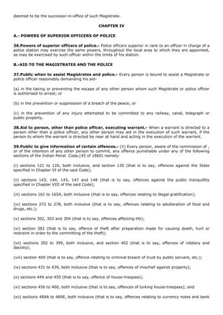 deemed to be the successor-in-office of such Magistrate.

                                                CHAPTER IV

A.- POWERS OF SUPERIOR OFFICERS OF POLICE

36.Powers of superior officers of police.- Police officers superior in rank to an officer in charge of a
police station may exercise the same powers, throughout the local area to which they are appointed,
as may be exercised by such officer within the limits of his station.

B.-AID TO THE MAGISTRATES AND THE POLICE

37.Public when to assist Magistrates and police.- Every person is bound to assist a Magistrate or
police officer reasonably demanding his aid-

(a) in the taking or preventing the escape of any other person whom such Magistrate or police officer
is authorised to arrest; or

(b) in the prevention or suppression of a breach of the peace; or

(c) in the prevention of any injury attempted to be committed to any railway, canal, telegraph or
public property.

38.Aid to person, other than police officer, executing warrant.- When a warrant is directed to a
person other than a police officer, any other person may aid in the execution of such warrant, if the
person to whom the warrant is directed be near at hand and acting in the execution of the warrant.

39.Public to give information of certain offences.- (1) Every person, aware of the commission of ,
or of the intention of any other person to commit, any offence punishable under any of the following
sections of the Indian Penal Code,(45 of 1860) namely:

(i) sections 121 to 126, both inclusive, and section 130 (that is to say, offences against the State
specified in Chapter VI of the said Code);

(ii) sections 143, 144, 145, 147 and 148 (that is to say, offences against the public tranquillity
specified in Chapter VIII of the said Code);

(iii) sections 161 to 165A, both inclusive (that is to say, offences relating to illegal gratification);

(iv) sections 272 to 278, both inclusive (that is to say, offences relating to adulteration of food and
drugs, etc.);

(v) sections 302, 303 and 304 (that is to say, offences affecting life);

(vi) section 382 (that is to say, offence of theft after preparation made for causing death, hurt or
restraint in order to the committing of the theft);

(vii) sections 392 to 399, both inclusive, and section 402 (that is to say, offences of robbery and
dacoity);

(viii) section 409 (that is to say, offence relating to criminal breach of trust by public servant, etc.);

(ix) sections 431 to 439, both inclusive (that is to say, offences of mischief against property);

(x) sections 449 and 450 (that is to say, offence of house-trespass);

(xi) sections 456 to 460, both inclusive (that is to say, offences of lurking house-trespass); and

(xii) sections 489A to 489E, both inclusive (that is to say, offences relating to currency notes and bank
 