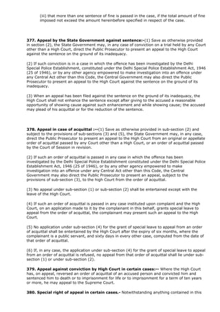 (iii) that more than one sentence of fine is passed in the case, if the total amount of fine
       imposed not exceed the amount hereinbefore specified in respect of the case.




377. Appeal by the State Government against sentence:-(1) Save as otherwise provided
in section (2), the State Government may, in any case of conviction on a trial held by any Court
other than a High Court, direct the Public Prosecutor to present an appeal to the High Court
against the sentence on the ground of its inadequacy.

(2) If such conviction is in a case in which the offence has been investigated by the Delhi
Special Police Establishment, constituted under the Delhi Special Police Establishment Act, 1946
(25 of 1946), or by any other agency empowered to make investigation into an offence under
any Central Act other than this Code, the Central Government may also direct the Public
Prosecutor to present an appeal to the High Court against the sentence on the ground of its
inadequacy.

(3) When an appeal has been filed against the sentence on the ground of its inadequacy, the
High Court shall not enhance the sentence except after giving to the accused a reasonable
opportunity of showing cause against such enhancement and while showing cause; the accused
may plead of his acquittal or for the reduction of the sentence.




378. Appeal in case of acquittal :--(1) Save as otherwise provided in sub-section (2) and
subject to the provisions of sub-sections (3) and (5), the State Government may, in any case,
direct the Public Prosecutor to present an appeal to the High Court from an original or appellate
order of acquittal passed by any Court other than a High Court, or an order of acquittal passed
by the Court of Session in revision.

(2) If such an order of acquittal is passed in any case in which the offence has been
investigated by the Delhi Special Police Establishment constituted under the Delhi Special Police
Establishment Act, 1946 (25 of 1946), or by any other agency empowered to make
investigation into an offence under any Central Act other than this Code, the Central
Government may also direct the Public Prosecutor to present an appeal, subject to the
provisions of sub-section (3), to the high Court from the order of acquittal.

(3) No appeal under sub-section (1) or sub-section (2) shall be entertained except with the
leave of the High Court.

(4) If such an order of acquittal is passed in any case instituted upon complaint and the High
Court, on an application made to it by the complainant in this behalf, grants special leave to
appeal from the order of acquittal, the complainant may present such an appeal to the High
Court.

(5) No application under sub-section (4) for the grant of special leave to appeal from an order
of acquittal shall be entertained by the High Court after the expiry of six months, where the
complainant is a public servant, and sixty days in every other case, computed from the date of
that order of acquittal.

(6) If, in any case, the application under sub-section (4) for the grant of special leave to appeal
from an order of acquittal is refused, no appeal from that order of acquittal shall lie under sub-
section (1) or under sub-section (2).

379. Appeal against conviction by High Court in certain cases:-- Where the High Court
has, on appeal, reversed an order of acquittal of an accused person and convicted him and
sentenced him to death or to imprisonment for life or to imprisonment for a term of ten years
or more, he may appeal to the Supreme Court.

380. Special right of appeal in certain cases.- Notwithstanding anything contained in this
 