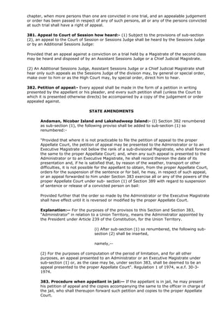 chapter, when more persons than one are convicted in one trial, and an appealable judgement
or order has been passed in respect of any of such persons, all or any of the persons convicted
at such trial shall have a right of appeal.

381. Appeal to Court of Session how heard:- (1) Subject to the provisions of sub-section
(2), an appeal to the Court of Session or Sessions Judge shall be heard by the Sessions Judge
or by an Additional Sessions Judge:

Provided that an appeal against a conviction on a trial held by a Magistrate of the second class
may be heard and disposed of by an Assistant Sessions Judge or a Chief Judicial Magistrate.

(2) An Additional Sessions Judge, Assistant Sessions Judge or a Chief Judicial Magistrate shall
hear only such appeals as the Sessions Judge of the division may, by general or special order,
make over to him or as the High Court may, by special order, direct him to hear.

382. Petition of appeal:- Every appeal shall be made in the form of a petition in writing
presented by the appellant or his pleader, and every such petition shall (unless the Court to
which it is presented otherwise directs) be accompanied by a copy of the judgement or order
appealed against.

                                  STATE AMENDMENTS

       Andaman, Nicobar Island and Lakshadweep Island:- (I) Section 382 renumbered
       as sub-section (1), the following proviso shall be added to sub-section (1) so
       renumbered:-

       "Provided that where it is not practicable to file the petition of appeal to the proper
       Appellate Court, the petition of appeal may be presented to the Administrator or to an
       Executive Magistrate not below the rank of a sub-divisional Magistrate, who shall forward
       the same to the proper Appellate Court; and, when any such appeal is presented to the
       Administrator or to an Executive Magistrate, he shall record thereon the date of its
       presentation and, if he is satisfied that, by reason of the weather, transport or other
       difficulties, it is not possible for the appellant to obtain, from the proper Appellate Court,
       orders for the suspension of the sentence or for bail, he may, in respect of such appeal,
       or an appeal forwarded to him under Section 383 exercise all or any of the powers of the
       proper Appellate Court under sub- section (1) of Section 389 with regard to suspension
       of sentence or release of a convicted person on bail:

       Provided further that the order so made by the Administrator or the Executive Magistrate
       shall have effect until it is reversed or modified by the proper Appellate Court.

       Explanation:-- For the purposes of the provisos to this Section and Section 383,
       "Administrator" in relation to a Union Territory, means the Administrator appointed by
       the President under Article 239 of the Constitution, for the Union Territory.

                                     (i) After sub-section (1) so renumbered, the following sub-
                                     section (2) shall be inserted,

                                     namely,--

       (2) For the purposes of computation of the period of limitation, and for all other
       purposes, an appeal presented to an Administrator or an Executive Magistrate under
       sub-section (1) or, as the case may be, under section 383, shall be deemed to be an
       appeal presented to the proper Appellate Court". Regulation 1 of 1974, w.e.f. 30-3-
       1974.

       383. Procedure when appellant in jail:-- If the appellant is in jail, he may present
       his petition of appeal and the copies accompanying the same to the officer in charge of
       the jail, who shall thereupon forward such petition and copies to the proper Appellate
       Court.
 