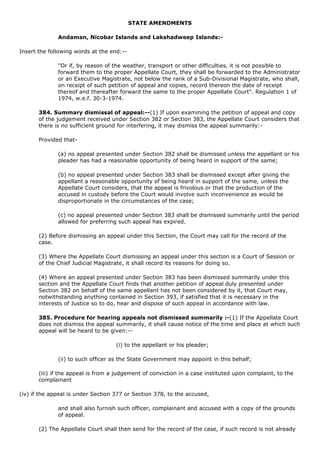STATE AMENDMENTS

              Andaman, Nicobar Islands and Lakshadweep Islands:-

Insert the following words at the end:--

              "Or if, by reason of the weather, transport or other difficulties, it is not possible to
              forward them to the proper Appellate Court, they shall be forwarded to the Administrator
              or an Executive Magistrate, not below the rank of a Sub-Divisional Magistrate, who shall,
              on receipt of such petition of appeal and copies, record thereon the date of receipt
              thereof and thereafter forward the same to the proper Appellate Court". Regulation 1 of
              1974, w.e.f. 30-3-1974.

       384. Summary dismissal of appeal:--(1) If upon examining the petition of appeal and copy
       of the judgement received under Section 382 or Section 383, the Appellate Court considers that
       there is no sufficient ground for interfering, it may dismiss the appeal summarily:-

       Provided that-

              (a) no appeal presented under Section 382 shall be dismissed unless the appellant or his
              pleader has had a reasonable opportunity of being heard in support of the same;

              (b) no appeal presented under Section 383 shall be dismissed except after giving the
              appellant a reasonable opportunity of being heard in support of the same, unless the
              Appellate Court considers, that the appeal is frivolous or that the production of the
              accused in custody before the Court would involve such inconvenience as would be
              disproportionate in the circumstances of the case;

              (c) no appeal presented under Section 383 shall be dismissed summarily until the period
              allowed for preferring such appeal has expired.

       (2) Before dismissing an appeal under this Section, the Court may call for the record of the
       case.

       (3) Where the Appellate Court dismissing an appeal under this section is a Court of Session or
       of the Chief Judicial Magistrate, it shall record its reasons for doing so.

       (4) Where an appeal presented under Section 383 has been dismissed summarily under this
       section and the Appellate Court finds that another petition of appeal duly presented under
       Section 382 on behalf of the same appellant has not been considered by it, that Court may,
       notwithstanding anything contained in Section 393, if satisfied that it is necessary in the
       interests of Justice so to do, hear and dispose of such appeal in accordance with law.

       385. Procedure for hearing appeals not dismissed summarily :-(1) If the Appellate Court
       does not dismiss the appeal summarily, it shall cause notice of the time and place at which such
       appeal will be heard to be given:--

                                    (i) to the appellant or his pleader;

              (ii) to such officer as the State Government may appoint in this behalf;

       (iii) if the appeal is from a judgement of conviction in a case instituted upon complaint, to the
       complainant

(iv) if the appeal is under Section 377 or Section 378, to the accused,

              and shall also furnish such officer, complainant and accused with a copy of the grounds
              of appeal.

       (2) The Appellate Court shall then send for the record of the case, if such record is not already
 