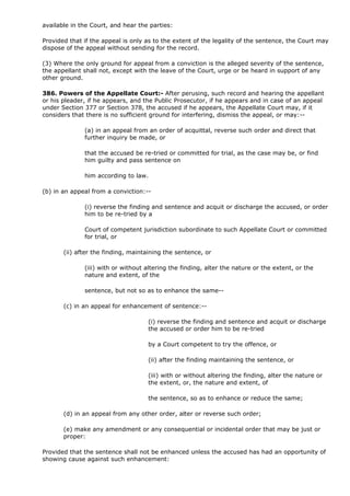 available in the Court, and hear the parties:

Provided that if the appeal is only as to the extent of the legality of the sentence, the Court may
dispose of the appeal without sending for the record.

(3) Where the only ground for appeal from a conviction is the alleged severity of the sentence,
the appellant shall not, except with the leave of the Court, urge or be heard in support of any
other ground.

386. Powers of the Appellate Court:- After perusing, such record and hearing the appellant
or his pleader, if he appears, and the Public Prosecutor, if he appears and in case of an appeal
under Section 377 or Section 378, the accused if he appears, the Appellate Court may, if it
considers that there is no sufficient ground for interfering, dismiss the appeal, or may:--

              (a) in an appeal from an order of acquittal, reverse such order and direct that
              further inquiry be made, or

              that the accused be re-tried or committed for trial, as the case may be, or find
              him guilty and pass sentence on

              him according to law.

(b) in an appeal from a conviction:--

              (i) reverse the finding and sentence and acquit or discharge the accused, or order
              him to be re-tried by a

              Court of competent jurisdiction subordinate to such Appellate Court or committed
              for trial, or

       (ii) after the finding, maintaining the sentence, or

              (iii) with or without altering the finding, alter the nature or the extent, or the
              nature and extent, of the

              sentence, but not so as to enhance the same--

       (c) in an appeal for enhancement of sentence:--

                                    (i) reverse the finding and sentence and acquit or discharge
                                    the accused or order him to be re-tried

                                    by a Court competent to try the offence, or

                                    (ii) after the finding maintaining the sentence, or

                                    (iii) with or without altering the finding, alter the nature or
                                    the extent, or, the nature and extent, of

                                    the sentence, so as to enhance or reduce the same;

       (d) in an appeal from any other order, alter or reverse such order;

       (e) make any amendment or any consequential or incidental order that may be just or
       proper:

Provided that the sentence shall not be enhanced unless the accused has had an opportunity of
showing cause against such enhancement:
 