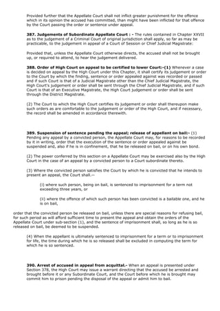 Provided further that the Appellate Court shall not inflict greater punishment for the offence
       which in its opinion the accused has committed, than might have been inflicted for that offence
       by the Court passing the order or sentence under appeal.

       387. Judgements of Subordinate Appellate Court : - The rules contained in Chapter XXVII
       as to the judgement of a Criminal Court of original jurisdiction shall apply, so far as may be
       practicable, to the judgement in appeal of a Court of Session or Chief Judicial Magistrate:

       Provided that, unless the Appellate Court otherwise directs, the accused shall not be brought
       up, or required to attend, to hear the judgement delivered.

       388. Order of High Court on appeal to be certified to lower Court:-(1) Whenever a case
       is decided on appeal by the High Court under this Chapter, it shall certify its judgement or order
       to the Court by which the finding, sentence or order appealed against was recorded or passed
       and if such Court is that of a Judicial Magistrate other than the Chief Judicial Magistrate, the
       High Court's judgement or order shall be sent through the Chief Judicial Magistrate, and if such
       Court is that of an Executive Magistrate, the High Court judgement or order shall be sent
       through the District Magistrate.

       (2) The Court to which the High Court certifies its judgement or order shall thereupon make
       such orders as are comfortable to the judgement or order of the High Court, and if necessary,
       the record shall be amended in accordance therewith.




       389. Suspension of sentence pending the appeal; release of appellant on bail:- (1)
       Pending any appeal by a convicted person, the Appellate Court may, for reasons to be recorded
       by it in writing, order that the execution of the sentence or order appealed against be
       suspended and, also if he is in confinement, that he be released on bail, or on his own bond.

       (2) The power conferred by this section on a Appellate Court may be exercised also by the High
       Court in the case of an appeal by a convicted person to a Court subordinate thereto.

       (3) Where the convicted person satisfies the Court by which he is convicted that he intends to
       present an appeal, the Court shall.--

              (i) where such person, being on bail, is sentenced to imprisonment for a term not
              exceeding three years, or

              (ii) where the offence of which such person has been convicted is a bailable one, and he
              is on bail,

order that the convicted person be released on bail, unless there are special reasons for refusing bail,
for such period as will afford sufficient time to present the appeal and obtain the orders of the
Appellate Court under sub-section (1), and the sentence of imprisonment shall, so long as he is so
released on bail, be deemed to be suspended.

       (4) When the appellant is ultimately sentenced to imprisonment for a term or to imprisonment
       for life, the time during which he is so released shall be excluded in computing the term for
       which he is so sentenced.




       390. Arrest of accused in appeal from acquittal.- When an appeal is presented under
       Section 378, the High Court may issue a warrant directing that the accused be arrested and
       brought before it or any Subordinate Court, and the Court before which he is brought may
       commit him to prison pending the disposal of the appeal or admit him to bail.
 