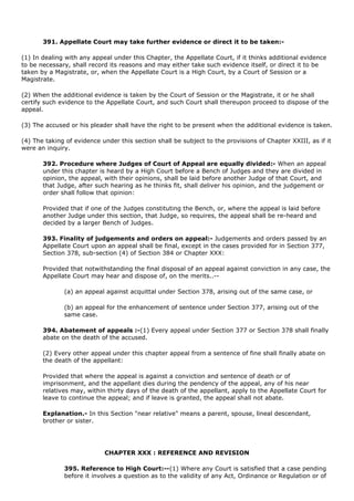 391. Appellate Court may take further evidence or direct it to be taken:-

(1) In dealing with any appeal under this Chapter, the Appellate Court, if it thinks additional evidence
to be necessary, shall record its reasons and may either take such evidence itself, or direct it to be
taken by a Magistrate, or, when the Appellate Court is a High Court, by a Court of Session or a
Magistrate.

(2) When the additional evidence is taken by the Court of Session or the Magistrate, it or he shall
certify such evidence to the Appellate Court, and such Court shall thereupon proceed to dispose of the
appeal.

(3) The accused or his pleader shall have the right to be present when the additional evidence is taken.

(4) The taking of evidence under this section shall be subject to the provisions of Chapter XXIII, as if it
were an inquiry.

       392. Procedure where Judges of Court of Appeal are equally divided:- When an appeal
       under this chapter is heard by a High Court before a Bench of Judges and they are divided in
       opinion, the appeal, with their opinions, shall be laid before another Judge of that Court, and
       that Judge, after such hearing as he thinks fit, shall deliver his opinion, and the judgement or
       order shall follow that opinion:

       Provided that if one of the Judges constituting the Bench, or, where the appeal is laid before
       another Judge under this section, that Judge, so requires, the appeal shall be re-heard and
       decided by a larger Bench of Judges.

       393. Finality of judgements and orders on appeal:- Judgements and orders passed by an
       Appellate Court upon an appeal shall be final, except in the cases provided for in Section 377,
       Section 378, sub-section (4) of Section 384 or Chapter XXX:

       Provided that notwithstanding the final disposal of an appeal against conviction in any case, the
       Appellate Court may hear and dispose of, on the merits..--

              (a) an appeal against acquittal under Section 378, arising out of the same case, or

              (b) an appeal for the enhancement of sentence under Section 377, arising out of the
              same case.

       394. Abatement of appeals :-(1) Every appeal under Section 377 or Section 378 shall finally
       abate on the death of the accused.

       (2) Every other appeal under this chapter appeal from a sentence of fine shall finally abate on
       the death of the appellant:

       Provided that where the appeal is against a conviction and sentence of death or of
       imprisonment, and the appellant dies during the pendency of the appeal, any of his near
       relatives may, within thirty days of the death of the appellant, apply to the Appellate Court for
       leave to continue the appeal; and if leave is granted, the appeal shall not abate.

       Explanation.- In this Section "near relative" means a parent, spouse, lineal descendant,
       brother or sister.




                            CHAPTER XXX : REFERENCE AND REVISION

              395. Reference to High Court:--(1) Where any Court is satisfied that a case pending
              before it involves a question as to the validity of any Act, Ordinance or Regulation or of
 