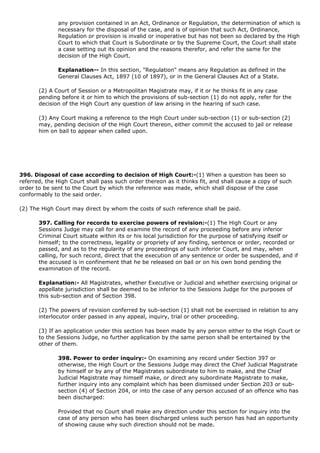 any provision contained in an Act, Ordinance or Regulation, the determination of which is
              necessary for the disposal of the case, and is of opinion that such Act, Ordinance,
              Regulation or provision is invalid or inoperative but has not been so declared by the High
              Court to which that Court is Subordinate or by the Supreme Court, the Court shall state
              a case setting out its opinion and the reasons therefor, and refer the same for the
              decision of the High Court.

              Explanation-- In this section, "Regulation" means any Regulation as defined in the
              General Clauses Act, 1897 (10 of 1897), or in the General Clauses Act of a State.

       (2) A Court of Session or a Metropolitan Magistrate may, if it or he thinks fit in any case
       pending before it or him to which the provisions of sub-section (1) do not apply, refer for the
       decision of the High Court any question of law arising in the hearing of such case.

       (3) Any Court making a reference to the High Court under sub-section (1) or sub-section (2)
       may, pending decision of the High Court thereon, either commit the accused to jail or release
       him on bail to appear when called upon.




396. Disposal of case according to decision of High Court:-(1) When a question has been so
referred, the High Court shall pass such order thereon as it thinks fit, and shall cause a copy of such
order to be sent to the Court by which the reference was made, which shall dispose of the case
conformably to the said order.

(2) The High Court may direct by whom the costs of such reference shall be paid.

       397. Calling for records to exercise powers of revision:-(1) The High Court or any
       Sessions Judge may call for and examine the record of any proceeding before any inferior
       Criminal Court situate within its or his local jurisdiction for the purpose of satisfying itself or
       himself; to the correctness, legality or propriety of any finding, sentence or order, recorded or
       passed, and as to the regularity of any proceedings of such inferior Court, and may, when
       calling, for such record, direct that the execution of any sentence or order be suspended, and if
       the accused is in confinement that he be released on bail or on his own bond pending the
       examination of the record.

       Explanation:- All Magistrates, whether Executive or Judicial and whether exercising original or
       appellate jurisdiction shall be deemed to be inferior to the Sessions Judge for the purposes of
       this sub-section and of Section 398.

       (2) The powers of revision conferred by sub-section (1) shall not be exercised in relation to any
       interlocutor order passed in any appeal, inquiry, trial or other proceeding.

       (3) If an application under this section has been made by any person either to the High Court or
       to the Sessions Judge, no further application by the same person shall be entertained by the
       other of them.

              398. Power to order inquiry:- On examining any record under Section 397 or
              otherwise, the High Court or the Sessions Judge may direct the Chief Judicial Magistrate
              by himself or by any of the Magistrates subordinate to him to make, and the Chief
              Judicial Magistrate may himself make, or direct any subordinate Magistrate to make,
              further inquiry into any complaint which has been dismissed under Section 203 or sub-
              section (4) of Section 204, or into the case of any person accused of an offence who has
              been discharged:

              Provided that no Court shall make any direction under this section for inquiry into the
              case of any person who has been discharged unless such person has had an opportunity
              of showing cause why such direction should not be made.
 