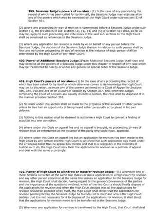 399. Sessions Judge's powers of revision : (1) In the case of any proceeding the
       record of which has been called for by himself, the Sessions Judge may exercise all or
       any of the powers which may be exercised by the High Court under sub-section (1) of
       Section 401.

(2) Where any proceeding by way of revision is commenced before a Sessions Judge under sub-
section (1), the provisions of sub-sections (2), (3), (4) and (5) of Section 401 shall, so far as
may be, apply to such proceeding and references in the said sub-sections to the High Court
shall be construed as references to the Sessions Judge.

(3) Where any application for revision is made by or on behalf of any person before the
Sessions Judge, the decision of the Sessions Judge thereon in relation to such person shall be
final and no further proceeding by way of revision at the instance of such person shall be
entertained by the High Court or any other Court.

400. Power of Additional Sessions Judge.ï¿½An Additional Sessions Judge shall have and
may exercise all the powers of a Sessions Judge under this chapter in respect of any case which
may be transferred to him by or under any general or special order of the Sessions Judge.




401. High Court's powers of revision:--(1) In the case of any proceeding the record of
which has been called for by itself or which otherwise comes to its knowledge the High Court
may, in its discretion, exercise any of the powers conferred on a Court of Appeal by Sections
386, 389, 390 and 391 or on a Court of Session by Section 307, and, when the Judges
composing the Court of Revision are equally divided in opinion, the case shall be disposed of in
the manner provided Section 392.

(2) No order under this section shall be made to the prejudice of the accused or other person
unless he has had an opportunity of being heard either personally or by plead in his own
defence.

(3) Nothing in this section shall be deemed to authorise a High Court to convert a finding of
acquittal into one conviction.

(4) Where under this Code an appeal lies and no appeal is brought, no proceeding by way of
revision shall be entertained at the instance of the party who could have, appealed.

(5) Where under this Code an appeal lies but an application for revision has been made to the
High Court by any person and the High Court is satisfied that such application was made under
the erroneous belief that no appeal lies thereto and that it is necessary in the interests of
Justice so to do, the High Court may treat the application for revision as a petition of appeal
and deal with the same accordingly.




402. Power of High Court to withdraw or transfer revision cases:--(1) Whenever one or
more persons convicted at the same trial makes or make application to a High Court for revision
and any other person convicted at the same trial makes an application to the Sessions Judge for
revision, the High Court shall decide, having regard to the general convenience of the parties
and the importance of the questions involved, which of the two Courts should finally dispose of
the applications for revision and when the High Court decides that all the applications for
revision should be disposed of by itself, the High Court shall direct that the applications for
revision pending before the Sessions Judge be transferred to itself and where the High Court
decides that it is not necessary for it to dispose of the applications for revision, it shall direct
that the applications for revision made to it be transferred to the Sessions Judge.

(2) Whenever any application for revision is transferred to the High Court, that Court shall deal
 