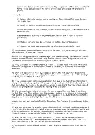 (c) that an order under this section is required by any provision of this Code, or will tend
       to the general convenience of the parties or witnesses, or is expedient for the ends of
       justice,

it may order --

       (i) that any offence be inquired into or tried by any Court not qualified under Sections
       177 to 185 (both

       inclusive), but in other respects competent to inquire into or try such offence;

       (ii) that any particular case or appeal, or class of cases or appeals, be transferred from a
       Criminal Court

       subordinate to its authority to any other such Criminal Court of equal or superior
       jurisdiction;

       (iii) that any particular case be committed for trial to a Court of Session; or

       (iv) that any particular case or appeal be transferred to and tried before itself

(2) The High Court may act either on the report of the lower Court, or on the application of a
party interested, or on its own initiative:

Provided that no application shall lie to the High Court for transferring a case from one Criminal
Court to another Criminal Court in the same sessions division, unless an application for such
transfer has been made to the Session Judge and rejected by him.

(3) Every application for an order under sub section (1) shall be made by motion, which shall,
excel when the applicant is the Advocate-General of the State, be supported by affidavit or
affirmation.

(4) When such application is made by an accused person, the High Court may direct him to
execute a bond, with or without sureties, for the payment of any compensation which the High
Court may award under sub-section (7)

(5) Every accused person making such application shall give to the Public Prosecutor notice in
writing of the application, together with a copy of the grounds on which it is made, and no order
shall be made on the merits of the applications unless at least twenty-four hours have elapsed
between the giving of such notice and the hearing of the application.

(6) Where the application is for the transfer of a case or appeal from any Subordinate Court,
the High Court may if it is satisfied that it is necessary so to do in the interest of Justice, order
that, pending the disposal of the application the proceedings in the Subordinate Court shall be
stayed, on such terms as the High Court may think fit to impose:

Provided that such stay shall not affect the Subordinate Court's power of remand under Section
309.

(7) Where an application for an order under sub-section (1) is dismissed, the High Court may, if
it is of opinion that the application was frivolous or vexatious, order the applicant to pay by way
of compensation to any person who has opposed the application such sum not exceeding one
thousand rupees as it may consider proper in the circumstances of the case.

(8) When the High Court orders under sub-section (1) that a case be transferred from any
Court for trial before itself, it shall observe in such trial the same procedure which that Court
would have observed if the case had not been so transferred.

(9) Nothing in this section shall be deemed to affect any order of Government under Section
197.
 
