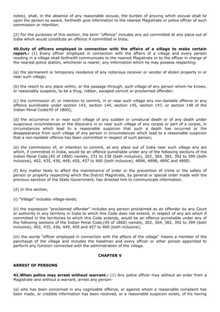 notes), shall, in the absence of any reasonable excuse, the burden of proving which excuse shall lie
upon the person so aware, forthwith give information to the nearest Magistrate or police officer of such
commission or intention.

(2) For the purposes of this section, the term "offence" includes any act committed at any place out of
India which would constitute an offence if committed in India.

40.Duty of officers employed in connection with the affairs of a village to make certain
report.- (1) Every officer employed in connection with the affairs of a village and every person
residing in a village shall forthwith communicate to the nearest Magistrate or to the officer in charge of
the nearest police station, whichever is nearer, any information which he may possess respecting-

(a) the permanent or temporary residence of any notorious receiver or vendor of stolen property in or
near such village;

(b) the resort to any place within, or the passage through, such village of any person whom he knows,
or reasonably suspects, to be a thug, robber, escaped convict or proclaimed offender;

(c) the commission of, or intention to commit, in or near such village any non-bailable offence or any
offence punishable under section 143, section 144, section 145, section 147, or section 148 of the
Indian Penal Code(45 of 1860);

(d) the occurrence in or near such village of any sudden or unnatural death or of any death under
suspicious circumstances or the discovery in or near such village of any corpse or part of a corpse, in
circumstances which lead to a reasonable suspicion that such a death has occurred or the
disappearance from such village of any person in circumstances which lead to a reasonable suspicion
that a non-bailable offence has been committed in respect of such person;

(e) the commission of, or intention to commit, at any place out of India near such village any act
which, if committed in India, would be an offence punishable under any of the following sections of the
Indian Penal Code,(45 of 1860) namely, 231 to 238 (both inclusive), 302, 304, 382, 392 to 399 (both
inclusive), 402, 435, 436, 449, 450, 457 to 460 (both inclusive), 489A, 489B, 489C and 489D;

(f) Any matter likely to affect the maintenance of order or the prevention of crime or the safety of
person or property respecting which the District Magistrate, by general or special order made with the
previous sanction of the State Government, has directed him to communicate information.

(2) In this section,

(i) "Village" includes village-lands;

(ii) the expression "proclaimed offender" includes any person proclaimed as an offender by any Court
or authority in any territory in India to which this Code does not extend, in respect of any act which if
committed in the territories to which this Code extends, would be an offence punishable under any of
the following sections of the Indian Penal Code,(45 of 1860) namely, 302, 304, 382, 392 to 399 (both
inclusive), 402, 435, 436, 449, 450 and 457 to 460 (both inclusive);

(iii) the words "officer employed in connection with the affairs of the village" means a member of the
panchayat of the village and includes the headman and every officer or other person appointed to
perform any function connected with the administration of the village.

                                              CHAPTER V

ARREST OF PERSONS

41.When police may arrest without warrant.- (1) Any police officer may without an order from a
Magistrate and without a warrant, arrest any person-

(a) who has been concerned in any cognizable offence, or against whom a reasonable complaint has
been made, or credible information has been received, or a reasonable suspicion exists, of his having
 