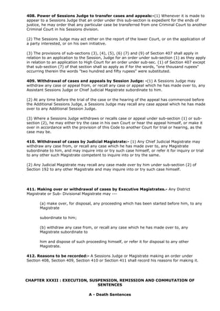 408. Power of Sessions Judge to transfer cases and appeals:-(1) Whenever it is made to
appear to a Sessions Judge that an order under this sub-section is expedient for the ends of
justice, he may order that any particular case be transferred from one Criminal Court to another
Criminal Court in his Sessions division.

(2) The Sessions Judge may act either on the report of the lower Court, or on the application of
a party interested, or on his own initiative.

(3) The provisions of sub-sections (3), (4), (5), (6) (7) and (9) of Section 407 shall apply in
relation to an application to the Session, Judge for an order under sub-section (1) as they apply
in relation to an application to High Court for an order under sub-sec. (1) of Section 407 except
that sub-section (7) of that section shall so apply as if for the words, "one thousand rupees"
occurring therein the words "two hundred and fifty rupees" were substituted.

409. Withdrawal of cases and appeals by Session Judge: -(1) A Sessions Judge may
withdraw any case or appeal from, or recall any case or appeal which he has made over to, any
Assistant Sessions Judge or Chief Judicial Magistrate subordinate to him.

(2) At any time before the trial of the case or the hearing of the appeal has commenced before
the Additional Sessions Judge, a Sessions Judge may recall any case appeal which he has made
over to any Additional Session Judge.

(3) Where a Sessions Judge withdraws or recalls case or appeal under sub-section (1) or sub-
section (2), he may either try the case in his own Court or hear the appeal himself, or make it
over in accordance with the provision of this Code to another Court for trial or hearing, as the
case may be.

410. Withdrawal of cases by Judicial Magistrate:- (1) Any Chief Judicial Magistrate may
withdraw any case from, or recall any case which he has made over to, any Magistrate
subordinate to him, and may inquire into or try such case himself, or refer it for inquiry or trial
to any other such Magistrate competent to inquire into or try the same.

(2) Any Judicial Magistrate may recall any case made over by him under sub-section (2) of
Section 192 to any other Magistrate and may inquire into or try such case himself.




411. Making over or withdrawal of cases by Executive Magistrates.- Any District
Magistrate or Sub- Divisional Magistrate may ---

       (a) make over, for disposal, any proceeding which has been started before him, to any
       Magistrate

       subordinate to him;

       (b) withdraw any case from, or recall any case which he has made over to, any
       Magistrate subordinate to

       him and dispose of such proceeding himself, or refer it for disposal to any other
       Magistrate.

412. Reasons to be recorded:- A Sessions Judge or Magistrate making an order under
Section 408, Section 409, Section 410 or Section 411 shall record his reasons for making it.




CHAPTER XXXII : EXECUTION, SUSPENSION, REMISSION AND COMMUTATION OF
                              SENTENCES

                                  A - Death Sentences
 