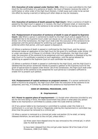 413. Execution of order passed under Section 368.- When in a case submitted to the High
Court for the confirmation of a sentence of death, the Court of Session receives the order of
confirmation or other order of the High Court thereon, it shall cause such order to be carried
into effect by issuing a warrant or taking such other steps as may be necessary.




414. Execution of sentence of death passed by High Court:- When a sentence of death is
passed by the High Court in appeal or in revision, the Court of Session shall, or receiving the
order of the High Court, cause the sentence to be carried into effect by issuing a warrant.




415. Postponement of execution of sentence of death in case of appeal to Supreme
Court:- (1) Where a person is sentenced to death by the High Court and an appeal from its
judgement lies to the Supreme Court under sub-clause (a) or sub-clause (b) of Clause (1) of
Article 134 of the Constitution, the High Court shall order the execution of the sentence to be
postponed until the period allowed for preferring such appeal has expired, or if an appeal is
preferred within that period, until such appeal is disposed of.

(2) Where a sentence of death is passed or confirmed by the High Court, and the person
sentenced makes an application to the High Court for the grant of a certificate under Article 132
or under sub-clause (c) of Clause (1) of Article 134 of the Constitution, the High Court shall
order the execution of the sentence to be postponed until such application is disposed of by the
High Court or if a certificate is granted on such application, until the period allowed for
preferring an appeal to the Supreme Court on such certificate has expired.

(3) Where a sentence of death is passed or confirmed by the High Court, and the High Court is
satisfied that the person sentenced intends to present a petition to the Supreme Court for the
grant of special leave to appeal under Article 136 of the Constitution, the High Court shall order
the execution of the sentence to be postponed for such period as it considers sufficient to
enable him to present such petition.




416. Postponement of capital sentence on pregnant woman.- If a woman sentenced to
death is found to be pregnant, the High Court shall order the execution of the sentence to be
postponed, and may, if it thinks fit, commute the sentence to imprisonment for life.

                       CODE OF CRIMINAL PROCEDURE, 1973

                                   B - Imprisonment

417. Power to appoint place of imprisonment:- (1) Except when otherwise provided by any
law for the time being in force, the State Government may direct in what place any person
liable to be imprisoned or committed to custody under this Code shall be confined.

(2) If any person liable to be imprisoned or committed to custody under this Code is in
confinement in a civil jail, the Court or Magistrate ordering the imprisonment or committal may
direct that the person be removed to a criminal jail:

(3) When a person is removed to a criminal jail under sub-section (2) he shall, on being
released therefrom, be sent back to the civil jail, unless either,--

              (a) three years have elapsed since he was removed to the criminal jail, in which
              case he shall be deemed

              to have been released from the civil jail under Section 58 of the Code of Civil
              Procedure, 1908 (5 of 1908),
 