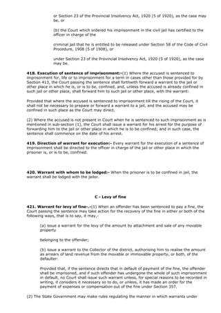 or Section 23 of the Provincial Insolvency Act, 1920 (5 of 1920), as the case may
              be, or

              (b) the Court which ordered his imprisonment in the civil jail has certified to the
              officer in charge of the

              criminal jail that he is entitled to be released under Section 58 of the Code of Civil
              Procedure, 1908 (5 of 1908), or

              under Section 23 of the Provincial Insolvency Act, 1920 (5 of 1920), as the case
              may be.

418. Execution of sentence of imprisonment:-(1) Where the accused is sentenced to
imprisonment for, life or to imprisonment for a term in cases other than those provided for by
Section 413, the Court passing the sentence shall forthwith forward a warrant to the jail or
other place in which he is, or is to be, confined, and, unless the accused is already confined in
such jail or other place, shall forward him to such jail or other place, with the warrant:

Provided that where the accused is sentenced to imprisonment till the rising of the Court, it
shall not be necessary to prepare or forward a warrant to a jail, and the accused may be
confined in such place as the Court may direct.

(2) Where the accused is not present in Court when he is sentenced to such imprisonment as is
mentioned in sub-section (1), the Court shall issue a warrant for his arrest for the purpose of
forwarding him to the jail or other place in which he is to be confined; and in such case, the
sentence shall commence on the date of his arrest.

419. Direction of warrant for execution:- Every warrant for the execution of a sentence of
imprisonment shall be directed to the officer in charge of the jail or other place in which the
prisoner is, or is to be, confined.




420. Warrant with whom to be lodged:- When the prisoner is to be confined in jail, the
warrant shall be lodged with the jailor.




                                     C - Levy of fine

421. Warrant for levy of fine-.-(1) When an offender has been sentenced to pay a fine, the
Court passing the sentence may take action for the recovery of the fine in either or both of the
following ways, that is to say, it may,-

       (a) issue a warrant for the levy of the amount by attachment and sale of any movable
       property

       belonging to the offender;

       (b) issue a warrant to the Collector of the district, authorising him to realise the amount
       as arrears of land revenue from the movable or immovable property, or both, of the
       defaulter:

       Provided that, if the sentence directs that in default of payment of the fine, the offender
       shall be imprisoned, and if such offender has undergone the whole of such imprisonment
       in default, no Court shall issue such warrant unless, for special reasons to be recorded in
       writing, it considers it necessary so to do, or unless, it has made an order for the
       payment of expenses or compensation out of the fine under Section 357.

(2) The State Government may make rules regulating the manner in which warrants under
 