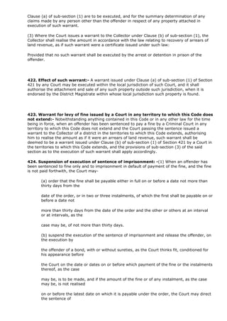 Clause (a) of sub-section (1) are to be executed, and for the summary determination of any
claims made by any person other than the offender in respect of any property attached in
execution of such warrant.

(3) Where the Court issues a warrant to the Collector under Clause (b) of sub-section (1), the
Collector shall realise the amount in accordance with the law relating to recovery of arrears of
land revenue, as if such warrant were a certificate issued under such law:

Provided that no such warrant shall be executed by the arrest or detention in prison of the
offender.




422. Effect of such warrant:- A warrant issued under Clause (a) of sub-section (1) of Section
421 by any Court may be executed within the local jurisdiction of such Court, and it shall
authorise the attachment and sale of any such property outside such jurisdiction, when it is
endorsed by the District Magistrate within whose local jurisdiction such property is found.




423. Warrant for levy of fine issued by a Court in any territory to which this Code does
not extend:- Notwithstanding anything contained in this Code or in any other law for the time
being in force, when an offender has been sentenced to pay a fine by a Criminal Court in any
territory to which this Code does not extend and the Court passing the sentence issued a
warrant to the Collector of a district in the territories to which this Code extends, authorising
him to realise the amount as if it were an arrears of land revenue, such warrant shall be
deemed to be a warrant issued under Clause (b) of sub-section (1) of Section 421 by a Court in
the territories to which this Code extends, and the provisions of sub-section (3) of the said
section as to the execution of such warrant shall apply accordingly.

424. Suspension of execution of sentence of imprisonment: -(1) When an offender has
been sentenced to fine only and to imprisonment in default of payment of the fine, and the fine
is not paid forthwith, the Court may-

       (a) order that the fine shall be payable either in full on or before a date not more than
       thirty days from the

       date of the order, or in two or three instalments, of which the first shall be payable on or
       before a date not

       more than thirty days from the date of the order and the other or others at an interval
       or at intervals, as the

       case may be, of not more than thirty days.

       (b) suspend the execution of the sentence of imprisonment and release the offender, on
       the execution by

       the offender of a bond, with or without sureties, as the Court thinks fit, conditioned for
       his appearance before

       the Court on the date or dates on or before which payment of the fine or the instalments
       thereof, as the case

       may be, is to be made, and if the amount of the fine or of any instalment, as the case
       may be, is not realised

       on or before the latest date on which it is payable under the order, the Court may direct
       the sentence of
 