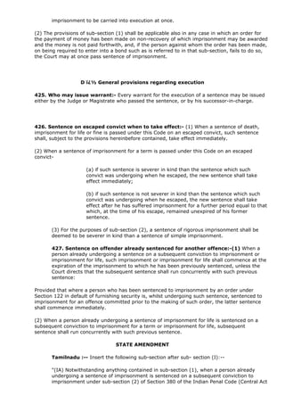 imprisonment to be carried into execution at once.

(2) The provisions of sub-section (1) shall be applicable also in any case in which an order for
the payment of money has been made on non-recovery of which imprisonment may be awarded
and the money is not paid forthwith, and, if the person against whom the order has been made,
on being required to enter into a bond such as is referred to in that sub-section, fails to do so,
the Court may at once pass sentence of imprisonment.




                   D ï¿½ General provisions regarding execution

425. Who may issue warrant:- Every warrant for the execution of a sentence may be issued
either by the Judge or Magistrate who passed the sentence, or by his successor-in-charge.




426. Sentence on escaped convict when to take effect:- (1) When a sentence of death,
imprisonment for life or fine is passed under this Code on an escaped convict, such sentence
shall, subject to the provisions hereinbefore contained, take effect immediately.

(2) When a sentence of imprisonment for a term is passed under this Code on an escaped
convict-

                     (a) if such sentence is severer in kind than the sentence which such
                     convict was undergoing when he escaped, the new sentence shall take
                     effect immediately;

                     (b) if such sentence is not severer in kind than the sentence which such
                     convict was undergoing when he escaped, the new sentence shall take
                     effect after he has suffered imprisonment for a further period equal to that
                     which, at the time of his escape, remained unexpired of his former
                     sentence.

       (3) For the purposes of sub-section (2), a sentence of rigorous imprisonment shall be
       deemed to be severer in kind than a sentence of simple imprisonment.

       427. Sentence on offender already sentenced for another offence:-(1) When a
       person already undergoing a sentence on a subsequent conviction to imprisonment or
       imprisonment for life, such imprisonment or imprisonment for life shall commence at the
       expiration of the imprisonment to which he has been previously sentenced, unless the
       Court directs that the subsequent sentence shall run concurrently with such previous
       sentence:

Provided that where a person who has been sentenced to imprisonment by an order under
Section 122 in default of furnishing security is, whilst undergoing such sentence, sentenced to
imprisonment for an offence committed prior to the making of such order, the latter sentence
shall commence immediately.

(2) When a person already undergoing a sentence of imprisonment for life is sentenced on a
subsequent conviction to imprisonment for a term or imprisonment for life, subsequent
sentence shall run concurrently with such previous sentence.

                                  STATE AMENDMENT

       Tamilnadu :-- Insert the following sub-section after sub- section (I):--

       "(IA) Notwithstanding anything contained in sub-section (1), when a person already
       undergoing a sentence of imprisonment is sentenced on a subsequent conviction to
       imprisonment under sub-section (2) of Section 380 of the Indian Penal Code (Central Act
 