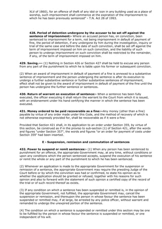 XLV of 1860), for an offence of theft of any idol or icon in any building used as a place of
       worship, such imprisonment shall commence at the expiration of the imprisonment to
       which he has been previously sentenced" - T.N. Act 28 of 1993.




       428. Period of detention undergone by the accuser to be set off against the
       sentence of imprisonment:- Where an accused person has, on conviction, been
       sentenced to imprisonment for a term, not being imprisonment in default of payment of
       fine, the period of detention, if any undergone by him during the investigation, inquiry or
       trial of the same case and before the date of such conviction, shall be set off against the
       term of imprisonment imposed on him on such conviction, and the liability of such
       person to undergo imprisonment on such conviction shall be restricted to the remainder,
       if any, of the term of imprisonment imposed on him.

429. Saving.--- (1) Nothing in Section 426 or Section 427 shall be held to excuse any person
from any part of the punishment to which he is liable upon his former or subsequent conviction.

(2) When an award of imprisonment in default of payment of a fine is annexed to a substantive
sentence of imprisonment and the person undergoing the sentence is after its execution to
undergo a further substantive sentence or further substantive sentences of imprisonment,
effect shall not be given to the award of imprisonment in default of payment of the fine until the
person has undergone the further sentence or sentences.

430. Return of warrant on execution of sentence:- When a sentence has been fully
executed, the officer executing it shall return the warrant to the Court from which it is issued,
with an endorsement under his hand certifying the manner in which the sentence has been
executed.

431. Money ordered to be paid recoverable as a fine:--Any money (other than a fine)
payable by virtue of any order made under this Code, and the method of recovery of which is
not otherwise expressly provided for, shall be recoverable as if it were a fine:

Provided that Section 421 shall, in its application to an order under Section 359, by virtue of
this section, be construed as if in the proviso to sub-section (1) of Section 421, after the words
and figures "under Section 357", the words and figures "or an order for payment of costs under
Section 359" had been inserted.

                E - Suspension, remission and commutation of sentences

432. Power to suspend or remit sentences:- (1) When any person has been sentenced to
punishment for an offence, the appropriate Government may, at any time, without conditions or
upon any conditions which the person sentenced accepts, suspend the execution of his sentence
or remit the whole or any part of the punishment to which he has been sentenced.

(2) Whenever an application is made to the appropriate Government for the suspension or
remission of a sentence, the appropriate Government may require the presiding Judge of the
Court before or by which the conviction was had or confirmed, to state his opinion as to
whether the application should be granted or refused, together with his reasons for such
opinion and also to forward with the statement of such opinion a certified copy of the record of
the trial or of such record thereof as exists.

(3) If any condition on which a sentence has been suspended or remitted is, in the opinion of
the appropriate Government, not fulfilled, the appropriate Government may, cancel the
suspension or remission, and thereupon the person in whose favour the sentence has been
suspended or remitted may, if at large, be arrested by any police officer, without warrant and
remanded to undergo the unexpired portion of the sentence.

(4) The condition on which a sentence is suspended or remitted under this section may be one
to be fulfilled by the person in whose favour the sentence is suspended or remitted, or one
independent of his will.
 