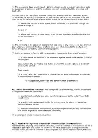 (5) The appropriate Government may, by general rules or special orders, give directions as to
the suspension of sentences and the conditions on which petitions should be presented and
dealt with:

Provided that in the case of any sentence (other than a sentence of fine) passed on a male
person above the age of eighteen years, no such petition by the person sentenced or by any
other person on his behalf shall be entertained, unless the person sentenced is in jail, and --

       (a) where such petition is made by the person sentenced, it is presented through the
       officer in charge of

       the jail; or

       (b) where such petition is made by any other person, it contains a declaration that the
       person sentenced is

       in jail.

(6) The provisions of the above sub-sections shall also apply to any order passed by a Criminal
Court under any section of this Code or of any other law, which restricts the liberty of any
person or imposes any liability upon him or his property.

(7) In this section and in Section 433, the expression "appropriate Government" means,--

       (a) in cases where the sentence is for an offence against, or the order referred to in sub-
       section (6) is

       passed under, any law relating to a matter to which the executive power of the Union
       extends, the Central

       Government;

       (b) in other cases, the Government of the State within which the offender is sentenced
       or the said order is passed.

                  E - Suspension, remission and commutation of sentences




433. Power to commute sentence:- The appropriate Government may, without the consent
of the person sentenced, commute --

       (a) a sentence of death, for any other punishment provided by the Indian Penal Code
       (45 of 1860);

       (b) a sentence of imprisonment for life, for imprisonment for a term not exceeding
       fourteen years or for fine;

       (c) a sentence of rigorous imprisonment, for simple imprisonment for any term to which
       that person might have been sentenced, or for fine;

(d) a sentence of simple imprisonment, or fine.




433A. Restriction on powers of remission or commutation in certain cases:-
Notwithstanding anything contained in Section 432, where a sentence of imprisonment for life is
imposed on conviction of a person for an offence for which death is one of the punishments
provided by law, or where a sentence of death imposed on a person has been commuted under
 
