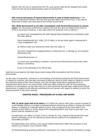 Section 433 into one of imprisonment for life, such person shall not be released from prison
       unless he had served at least fourteen years of imprisonment.




       434. Concurrent power of Central Government in case of death sentences:-- The
       powers conferred by Sections 432 and 433 upon the State Government may, in the case of
       sentences of death, also exercised by the Central Government.

       435. State Government to act after consultation with Central Government in certain
       cases:- (1) The powers conferred by Sections 432 and 433 upon the State Government to
       remit or commute a sentence, in any case where the sentence is for an offence --

              (a) which was investigated by the Delhi Special Police Establishment constituted under
              the Delhi Special

              Police Establishment Act, 1946, (25 of 1946), or by any other agency empowered to
              make investigation into

              an offence under any Central Act other than this Code, or

              (b) which involved the misappropriation or destruction of, or damage to, any property
              belonging to the

              Central Government, or

              (c) which was committed by a person in the service of the Central Government while
              acting or purporting

              to act in the discharge of his official duty,

shall not be exercised by the State Government except after consultation with the Central
Government.

(2) No order of suspension, remission or commutation of sentences passed by the State Government
in relation to a person, who has been convicted of offences, some of which relate to matters to which
the executive power of the Union extends, and who has been sentenced to separate terms of
imprisonment which are to run concurrently, shall have effect unless an order for the suspension,
remission or commutation, as the case may be, of such sentences has also been made by the Central
Government in relation to the offences committed by such person with regard to matters to which the
executive power of the Union extends.

                    CHAPTER XXXIII : PROVISIONS AS TO BAIL AND BONDS




       436. In what cases bail to be taken:---(1) When any person other than a person accused of
       a non-bailable offence is arrested or detained without warrant by an officer in charge of a police
       station, or appears or is brought before a Court, and is prepared at any time while in the
       custody of such officer or at any stage of the proceeding before such Court to give bail, such
       person shall be released on bail:

       Provided that such officer or Court, if he or it thinks fit, may, instead of taking bail from such
       person, discharge him on his executing a bond without sureties for his appearance as
       hereinafter provided:-

       Provided further that nothing in this section shall be deemed to affect the provisions of sub-
       section (3) of Section 116 or Section 446A.

       (2) Notwithstanding anything contained in sub-section (1), where a person has failed to comply
 