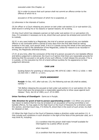 executed under this Chapter, or

       (b) in order to ensure that such person shall not commit an offence similar to the
       offence of which he is

       accused or of the commission of which he is suspected, or

(c) otherwise in the interests of Justice.

(4) An officer or a Court releasing any person on bail under sub-section (1) or sub-section (2),
shall record in writing his or its reasons or special reasons, for so doing.

(5) Any Court which has released a person on bail under sub-section (1) or sub-section (2),
may, if it considers it necessary so to do, direct that such person be arrested and commit him
to custody.

(6) If, in any case triable by a Magistrate, the trial of a person accused of any non-bailable
offence is not concluded within a period of sixty days from the first date fixed for taking
evidence in the case, such person shall, if he is in custody during the whole of the said period,
be released on bail to the satisfaction of the Magistrate, unless for reasons to be recorded in
writing, the Magistrate otherwise directs.

(7) If, at any time, after the conclusion of the trial of a person accused of a non-bailable offence
and before judgement is delivered, the Court is of opinion that there are reasonable grounds for
believing that the accused is not guilty of any such offence, it shall release the accused, if he is
in custody, on the execution by him of a bond without sureties for his appearance to hear
judgement delivered.

                                         CASE LAW

       Guiding factors for granting or refusing bail. MR 1979 SC 1360 = M9 Cr LJ 1036 = i 984
       (3) SCC 555 = 1984 Cr. LJ 1211.

                                    STATE AMENDMENT

       Punjab -In Sec. 437, after sub-sec. (7), the following sub-sec (8) shall be added,
       namely --

       "(8) Before releasing the accused on bail under sub-section (1) or sub-section (2), the
       Court shall give the prosecution a reasonable opportunity to show cause against such
       release." Punj: Act 22 of 1983, w.e.f. 27-6-1983.

Union Territory of Chandigarh - Same as in Punjab.

438. Direction for grant of bail to person apprehending arrest:---(1) When any person
has reason to believe that he may be arrested on an accusation of having committed a non-
bailable offence, he may apply to the High Court or the Court of Sessions for a direction under
this section, and that Court may, if it thinks fit, direct that in the event of such arrest, he shall
be released on bail.

(2) When the High Court or the Court of Sessions makes a direction under sub-section (1), it
may include such conditions in such direction in the light of the facts of the particular case, as it
may think fit, including-

                              (i) a condition that the person shall make himself available for
                              interrogation by a police officer as and

                              when required;

                              (ii) a condition that the person shall not, directly or indirectly,
 