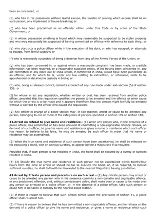 been so concerned; or

(b) who has in his possession without lawful excuse, the burden of proving which excuse shall lie on
such person, any implement of house-breaking; or

(c) who has been proclaimed as an offender either under this Code or by order of the State
Government; or

(d) in whose possession anything is found which may reasonably be suspected to be stolen property
and who may reasonably be suspected of having committed an offence with reference to such thing; or

(e) who obstructs a police officer while in the execution of his duty, or who has escaped, or attempts
to escape, from lawful custody; or

(f) who is reasonably suspected of being a deserter from any of the Armed Forces of the Union; or

(g) who has been concerned in, or against whom a reasonable complaint has been made, or credible
information has been received, or a reasonable suspicion exists, of his having been concerned in, any
act committed at any place out of India which, if committed in India, would have been punishable as
an offence, and for which he is, under any law relating to extradition, or otherwise, liable to be
apprehended or detained in custody in India; or

(h) who, being a released convict, commits a breach of any rule made under sub-section (5) of section
356; or

(I) for whose arrest any requisition, whether written or oral, has been received from another police
officer, provided that the requisition specifies the person to be arrested and the offence or other cause
for which the arrest is to be made and it appears therefrom that the person might lawfully be arrested
without a warrant by the officer who issued the requisition.

(2) Any officer in charge of a police station may, in like manner, arrest or cause to be arrested any
person, belonging to one or more of the categories of persons specified in section 109 or section 110.

42.Arrest on refusal to give name and residence.- (1) When any person who, in the presence of a
police officer, has committed or has been accused of committing a non-cognizable offence refuses, on
demand of such officer, to give his name and residence or gives a name or residence which such officer
has reason to believe to be false, he may be arrested by such officer in order that his name or
residence may be ascertained.

(2) When the true name and residence of such person have been ascertained, he shall be released on
his executing a bond, with or without sureties, to appear before a Magistrate if so required:

Provided that, if such person is not resident in India, the bond shall be secured by a surety or sureties
resident in India.

(4) (3) Should the true name and residence of such person not be ascertained within twenty-four
hours from the time of arrest or should he fail to execute the bond, or, if so required, to furnish
sufficient sureties, he shall forthwith be forwarded to the nearest Magistrate having jurisdiction.

43.Arrest by Private person and procedure on such arrest.- (1) Any private person may arrest or
cause to be arrested any person who in his presence commits a non-bailable and cognizable offence,
or any proclaimed offender, and, without unnecessary delay, shall make over or cause to be made over
any person so arrested to a police officer, or, in the absence of a police officer, take such person or
cause him to be taken in custody to the nearest police station.

(2) If there is reason to believe that such person comes under the provisions of section 41, a police
officer shall re-arrest him.

(3) If there is reason to believe that he has committed a non-cognizable offence, and he refuses on the
demand of a police officer to give his name and residence, or gives a name or residence which such
 